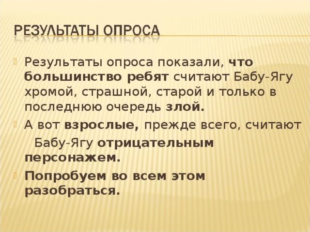 Результаты опроса показали, что большинство ребят считают Бабу-Ягу хромой, страшной, старой и только в последнюю очередь злой. А вот взрослые, прежде всего, считают  Бабу-Ягу отрицательным персонажем. Попробуем во всем этом разобраться.