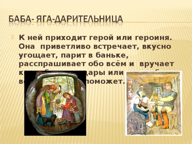 К ней приходит герой или героиня. Она приветливо встречает, вкусно угощает, парит в баньке, расспрашивает обо всём и вручает коня, богатые дары или волшебную вещь, которая поможет.