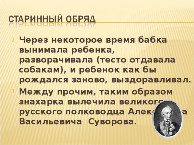 Через некоторое время бабка вынимала ребенка, разворачивала (тесто отдавала собакам), и ребенок как бы рождался заново, выздоравливал. Между прочим, таким образом знахарка вылечила великого русского полководца Александра Васильевича Суворова.