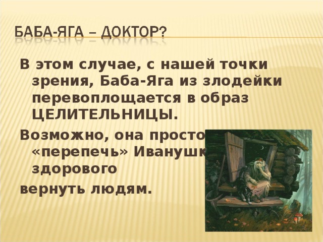 В этом случае, с нашей точки зрения, Баба-Яга из злодейки перевоплощается в образ ЦЕЛИТЕЛЬНИЦЫ. Возможно, она просто хотела «перепечь» Иванушку и здорового вернуть людям.
