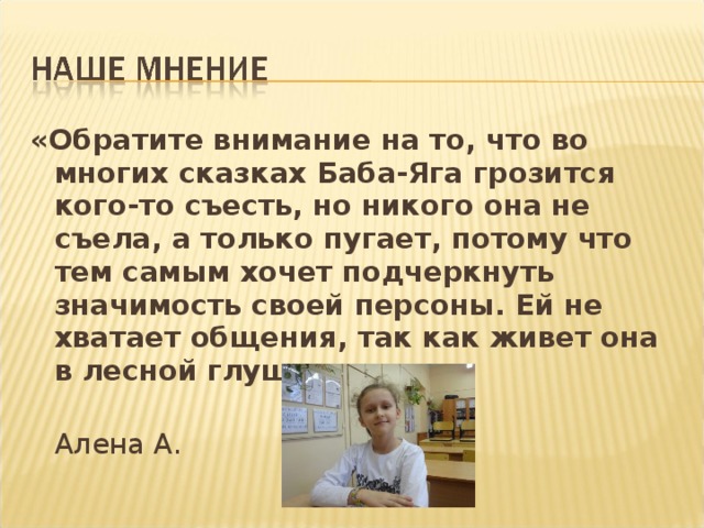 «Обратите внимание на то, что во многих сказках Баба-Яга грозится кого-то съесть, но никого она не съела, а только пугает, потому что тем самым хочет подчеркнуть значимость своей персоны. Ей не хватает общения, так как живет она в лесной глуши.»   Алена А.