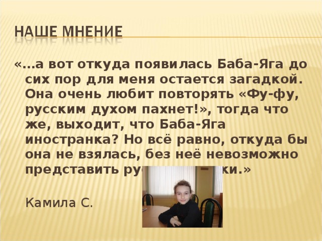 «…а вот откуда появилась Баба-Яга до сих пор для меня остается загадкой. Она очень любит повторять «Фу-фу, русским духом пахнет!», тогда что же, выходит, что Баба-Яга иностранка? Но всё равно, откуда бы она не взялась, без неё невозможно представить русские сказки.»   Камила С.
