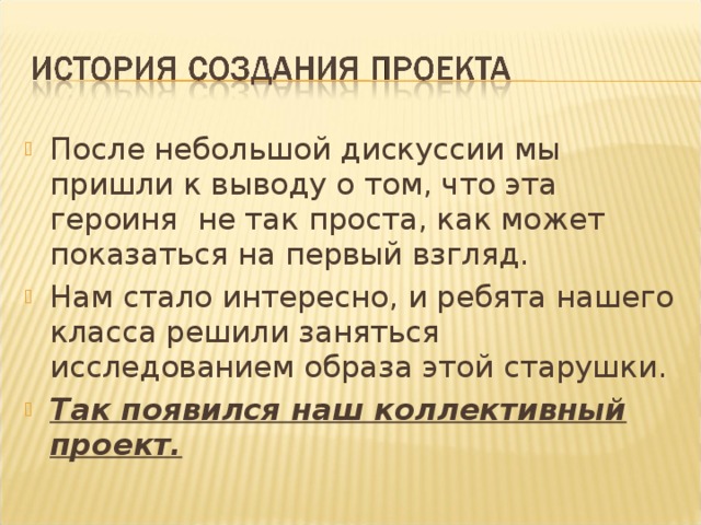 После небольшой дискуссии мы пришли к выводу о том, что эта героиня не так проста, как может показаться на первый взгляд. Нам стало интересно, и ребята нашего класса решили заняться исследованием образа этой старушки. Так появился наш коллективный проект.