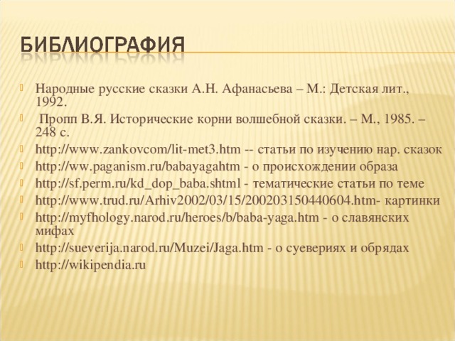 Народные русские сказки А.Н. Афанасьева – М.: Детская лит., 1992.  Пропп В.Я. Исторические корни волшебной сказки. – М., 1985. – 248 с. http://www.zankovcom/lit-met3.htm -- статьи по изучению нар. сказок http://ww.paganism.ru/babayagahtm - о происхождении образа http://sf.perm.ru/kd_dop_baba.shtml - тематические статьи по теме http://www.trud.ru/Arhiv2002/03/15/200203150440604.htm- картинки http://myfhology.narod.ru/heroes/b/baba-yaga.htm - о славянских мифах http://sueverija.narod.ru/Muzei/Jaga.htm - о суевериях и обрядах http :// wikipendia.ru