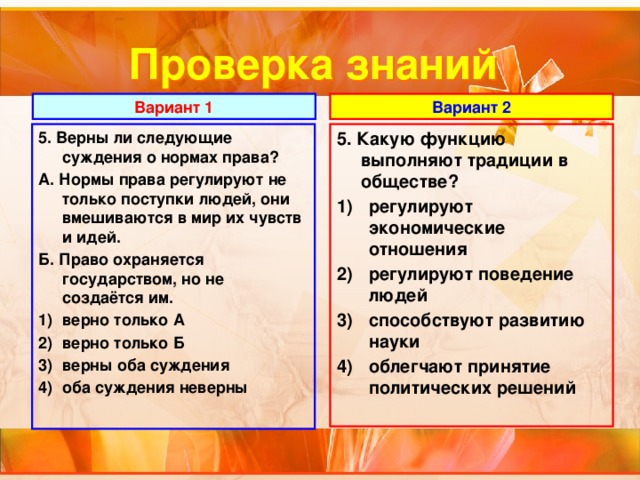 Проверка знаний Вариант 1 Вариант 2 5. Верны ли следующие суждения о нормах права? 5. Какую функцию выполняют традиции в обществе? А. Нормы права регулируют не только поступки людей, они вмешиваются в мир их чувств и идей. регулируют экономические отношения регулируют поведение людей способствуют развитию науки облегчают принятие политических решений Б. Право охраняется государством, но не создаётся им.  верно только А верно только Б верны оба суждения оба суждения неверны  