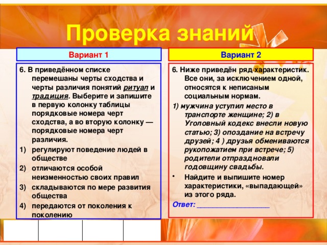 Проверка знаний Вариант 1 Вариант 2 6. В приведённом списке перемешаны черты сходства и черты различия понятий ритуал и традиция . Выберите и запишите в первую колонку таблицы порядковые номера черт сходства, а во вторую колонку — порядковые номера черт различия. 6. Ниже приведён ряд характеристик. Все они, за исключением одной, относятся к неписаным социальным нормам. регулируют поведение людей в обществе отличаются особой неизменностью своих правил складываются по мере развития общества передаются от поколения к поколению 1) мужчина уступил место в транспорте женщине; 2) в Уголовный кодекс внесли новую статью; 3) опоздание на встречу друзей; 4 ) друзья обмениваются рукопожатием при встрече; 5) родители отпраздновали годовщину свадьбы.  Найдите и выпишите номер характеристики, «выпадающей» из этого ряда. Ответ: __________________ 