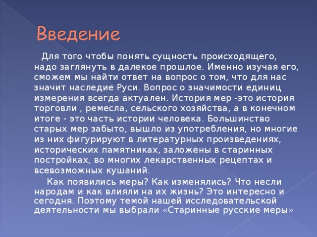  Для того чтобы понять сущность происходящего, надо заглянуть в далекое прошлое. Именно изучая его, сможем мы найти ответ на вопрос о том, что для нас значит наследие Руси. Вопрос о значимости единиц измерения всегда актуален. История мер -это история торговли ,  ремесла, сельского хозяйства, а в конечном итоге - это часть истории человека. Большинство старых мер забыто, вышло из употребления, но многие из них фигурируют в литературных произведениях, исторических памятниках, заложены в старинных постройках, во многих лекарственных рецептах и всевозможных кушаний.  Как появились меры? Как изменялись? Что несли народам и как влияли на их жизнь? Это интересно и сегодня. Поэтому темой нашей исследовательской деятельности мы выбрали «Старинные русские меры» 