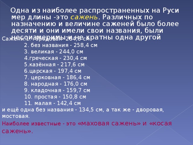  Одна из наиболее распространенных на Руси мер длины -это сажень . Различных по назначению и величине саженей было более десяти и они имели свои названия, были несоизмеримы и не кратны одна другой Сажени:1. городовая -284,8 см  2. без названия - 258,4 см  3. великая - 244,0 см  4.греческая - 230,4 см  5.казённая - 217,6 см  6.царская - 197,4 см  7. церковная - 186,4 см  8. народная - 176,0 см  9. кладочная - 159,7 см  10. простая - 150,8 см  11. малая - 142,4 см и ещё одна без названия - 134,5 см, а так же - дворовая, мостовая. Наиболее известные - это «маховая сажень» и «косая сажень». 