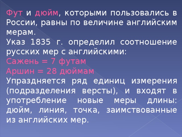 Фут и дюйм , которыми пользовались в России, равны по величине английским мерам. Указ 1835 г. определил соотношение русских мер с английскими: Сажень = 7 футам Аршин = 28 дюймам Упраздняется ряд единиц измерения (подразделения версты), и входят в употребление новые меры длины: дюйм, линия, точка, заимствованные из английских мер. 