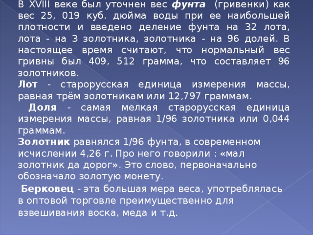В Х VIII веке был уточнен вес фунта  (гривенки) как вес 25, 019 куб. дюйма воды при ее наибольшей плотности и введено деление фунта на 32 лота, лота - на 3 золотника, золотника - на 96 долей. В настоящее время считают, что нормальный вес гривны был 409, 512 грамма, что составляет 96 золотников. Лот - старорусская единица измерения массы, равная трём золотникам или 12,797 граммам.  Доля - самая мелкая старорусская единица измерения массы, равная 1/96 золотника или 0,044 граммам.  Золотник равнялся 1/96 фунта, в современном исчислении 4,26 г. Про него говорили : «мал золотник да дорог». Это слово, первоначально обозначало золотую монету.  Берковец - эта большая мера веса, употреблялась в оптовой торговле преимущественно для взвешивания воска, меда и т.д . 