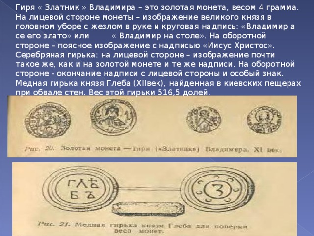 Гиря « Златник » Владимира – это золотая монета, весом 4 грамма. На лицевой стороне монеты – изображение великого князя в головном уборе с жезлом в руке и круговая надпись: «Владимир а се его злато» или « Владимир на столе». На оборотной стороне – поясное изображение с надписью «Иисус Христос». Серебряная гирька: на лицевой стороне – изображение почти такое же, как и на золотой монете и те же надписи. На оборотной стороне - окончание надписи с лицевой стороны и особый знак. Медная гирька князя Глеба (Х II век), найденная в киевских пещерах при обвале стен. Вес этой гирьки 516,5 долей. 