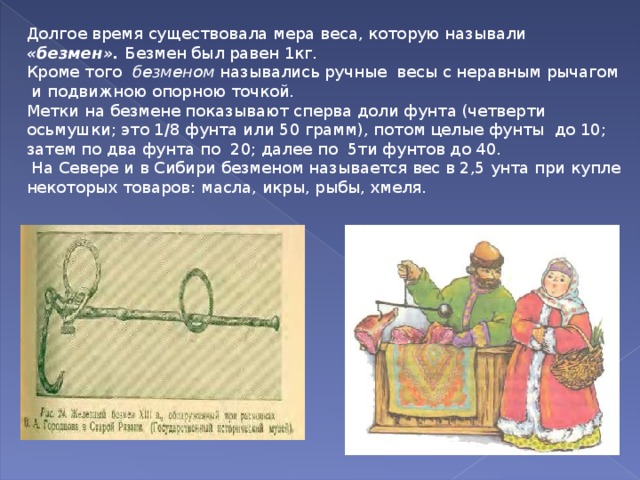 Долгое время существовала мера веса, которую называли «безмен». Безмен был равен 1кг. Кроме того безменом назывались ручные весы с неравным рычагом и подвижною опорною точкой. Метки на безмене показывают сперва доли фунта (четверти осьмушки; это 1/8 фунта или 50 грамм), потом целые фунты до 10; затем по два фунта по 20; далее по 5ти фунтов до 40.  На Севере и в Сибири безменом называется вес в 2,5 унта при купле некоторых товаров: масла, икры, рыбы, хмеля. 