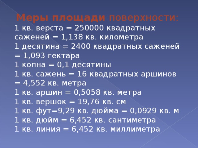 Меры площади поверхности: 1 кв. верста = 250000 квадратных саженей = 1,138 кв. километра 1 десятина = 2400 квадратных саженей = 1,093 гектара 1 копна = 0,1 десятины 1 кв. сажень = 16 квадратных аршинов = 4,552 кв. метра 1 кв. аршин = 0,5058 кв. метра 1 кв. вершок = 19,76 кв. см 1 кв. фут=9,29 кв. дюйма = 0,0929 кв. м 1 кв. дюйм = 6,452 кв. сантиметра 1 кв. линия = 6,452 кв. миллиметра 
