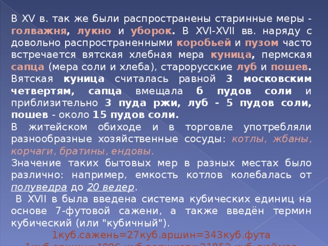 В XV в. так же были распространены старинные меры - голважня , лукно  и уборок . В XVI - XVII вв. наряду с довольно распространенными коробьей  и пузом  часто встречается вятская хлебная мера куница , пермская сапца  (мера соли и хлеба), старорусские луб  и пошев . Вятская куница считалась равной 3 московским четвертям, сапца вмещала б пудов соли и приблизительно 3 пуда ржи, луб - 5 пудов соли, пошев - около 15 пудов соли. В житейском обиходе и в торговле употребляли разнообразные хозяйственные сосуды: котлы , жбаны , корчаги , братины , ендовы . Значение таких бытовых мер в разных местах было различно: например, емкость котлов колебалась от полуведра до 20 ведер .  В XVII в была введена система кубических единиц на основе 7-футовой сажени, а также введён термин кубический (или 
