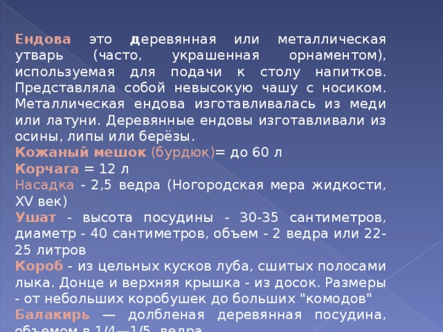 Ендова  это д еревянная или металлическая утварь (часто, украшенная орнаментом), используемая для подачи к столу напитков. Представляла собой невысокую чашу с носиком. Металлическая ендова изготавливалась из меди или латуни. Деревянные ендовы изготавливали из осины, липы или берёзы. Кожаный мешок (бурдюк) = до 60 л Корчага = 12 л Насадка - 2,5 ведра (Ногородская мера жидкости, XV век) Ушат - высота посудины - 30-35 сантиметров, диаметр - 40 сантиметров, объем - 2 ведра или 22-25 литров Короб - из цельных кусков луба, сшитых полосами лыка. Донце и верхняя крышка - из досок. Размеры - от небольших коробушек до больших 