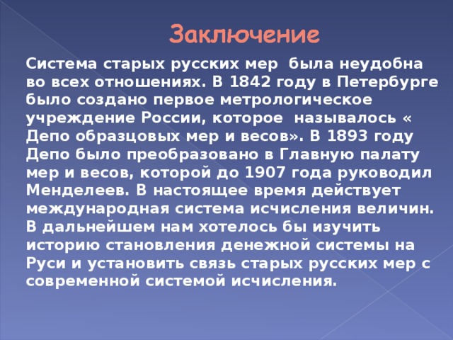 Система старых русских мер была неудобна во всех отношениях. В 1842 году в Петербурге было создано первое метрологическое учреждение России, которое называлось « Депо образцовых мер и весов». В 1893 году Депо было преобразовано в Главную палату мер и весов, которой до 1907 года руководил Менделеев. В настоящее время действует международная система исчисления величин. В дальнейшем нам хотелось бы изучить историю становления денежной системы на Руси и установить связь старых русских мер с современной системой исчисления.  