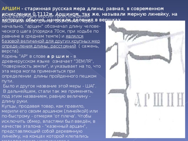 АРШИН  - старинная русская мера длины, равная, в современном исчислении 0,7112м. Аршином, так же, называли мерную линейку, на которую, обычно, наносили деления в вершках. Есть различные версии происхождения аршинной меры длины. Возможно, перво-начально, 