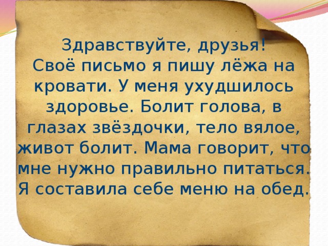 Здравствуйте, друзья!  Своё письмо я пишу лёжа на кровати. У меня ухудшилось здоровье. Болит голова, в глазах звёздочки, тело вялое, живот болит. Мама говорит, что мне нужно правильно питаться. Я составила себе меню на обед. 