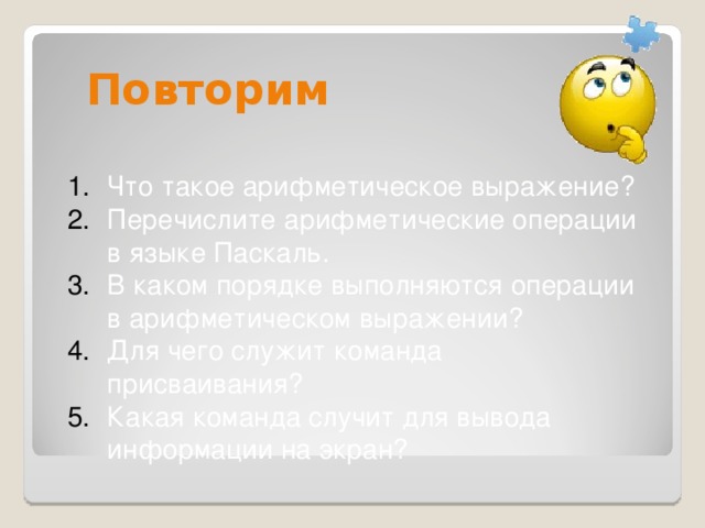 Повторим Что такое арифметическое выражение? Перечислите арифметические операции в языке Паскаль. В каком порядке выполняются операции в арифметическом выражении? Для чего служит команда присваивания? Какая команда случит для вывода информации на экран?  