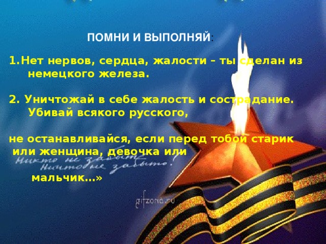 ПОМНИ И ВЫПОЛНЯЙ : Нет нервов, сердца, жалости – ты сделан из  немецкого железа.  2. Уничтожай в себе жалость и сострадание.  Убивай всякого русского,  не останавливайся, если перед тобой старик  или женщина, девочка или   мальчик…»