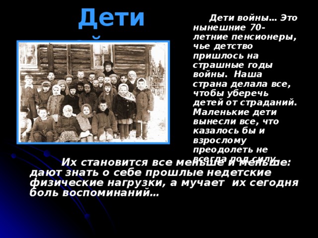 Дети войны…   Дети войны… Это нынешние 70-летние пенсионеры, чье детство пришлось на страшные годы войны. Наша страна делала все, чтобы уберечь детей от страданий. Маленькие дети вынесли все, что казалось бы и взрослому преодолеть не всегда под силу.  Их становится все меньше и меньше: дают знать о себе прошлые недетские физические нагрузки, а мучает их сегодня боль воспоминаний…