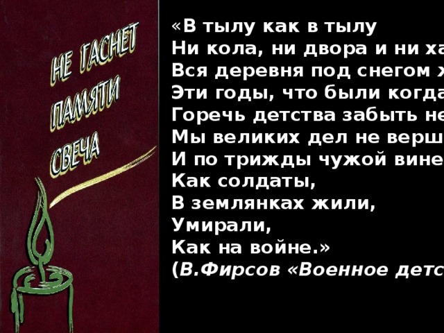 « В тылу как в тылу  Ни кола, ни двора и ни хаты –  Вся деревня под снегом живёт.  Эти годы, что были когда-то,  Горечь детства забыть не даёт…  Мы великих дел не вершили  И по трижды чужой вине,  Как солдаты,  В землянках жили,  Умирали,  Как на войне.»  ( В.Фирсов «Военное детство»)
