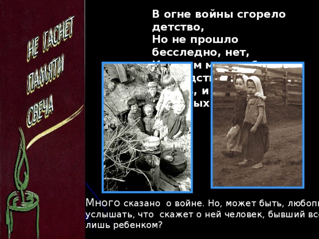 В огне войны сгорело детство, Но не прошло бесследно, нет, И носим мы в себе наследство – И боль, и радость прошлых лет… Много сказано о войне. Но, может быть, любопытно услышать, что скажет о ней человек, бывший всего лишь ребенком?