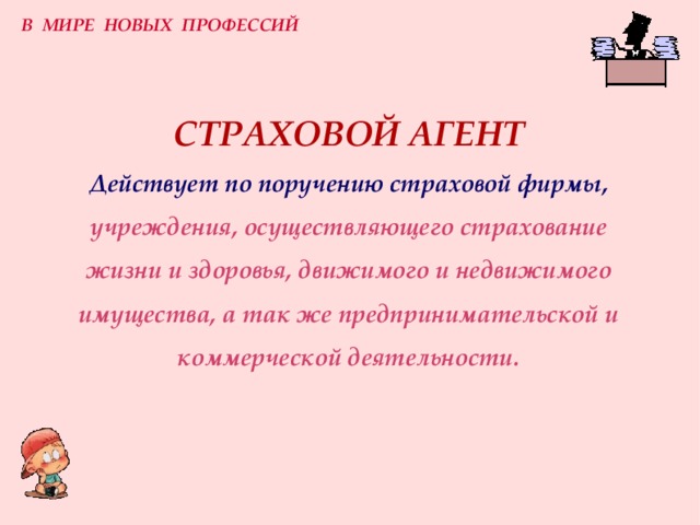 В МИРЕ НОВЫХ ПРОФЕССИЙ СТРАХОВОЙ АГЕНТ  Действует по поручению страховой фирмы,  учреждения, осуществляющего страхование жизни и здоровья, движимого и недвижимого имущества, а так же предпринимательской и коммерческой деятельности. 