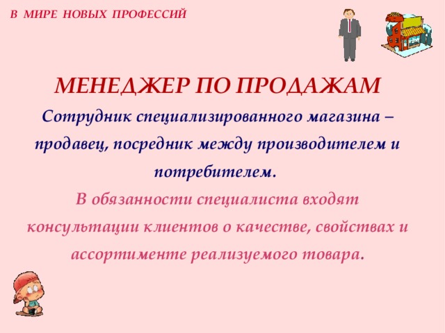 В МИРЕ НОВЫХ ПРОФЕССИЙ МЕНЕДЖЕР ПО ПРОДАЖАМ  Сотрудник специализированного магазина –  продавец, посредник между производителем и потребителем.  В обязанности специалиста входят консультации клиентов о качестве, свойствах и ассортименте реализуемого товара . 