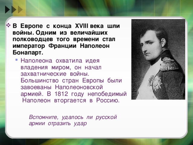 В Европе с конца XVIII века шли войны. Одним из величайших полководцев того времени стал император Франции Наполеон Бонапарт. Наполеона охватила идея владения миром, он начал захватнические войны. Большинство стран Европы были завоеваны Наполеоновской армией. В 1812 году непобедимый Наполеон вторгается в Россию.  Наполеона охватила идея владения миром, он начал захватнические войны. Большинство стран Европы были завоеваны Наполеоновской армией. В 1812 году непобедимый Наполеон вторгается в Россию.   Вспомните, удалось ли русской армии отразить удар   Вспомните, удалось ли русской армии отразить удар   Вспомните, удалось ли русской армии отразить удар  