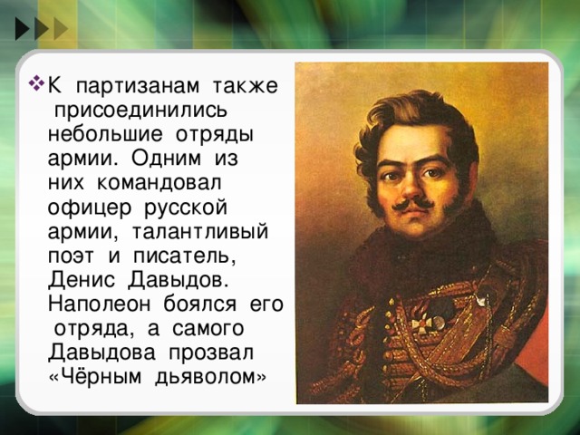 К партизанам также присоединились небольшие отряды армии. Одним из них командовал офицер русской армии, талантливый поэт и писатель, Денис Давыдов. Наполеон боялся его отряда, а самого Давыдова прозвал «Чёрным дьяволом» 