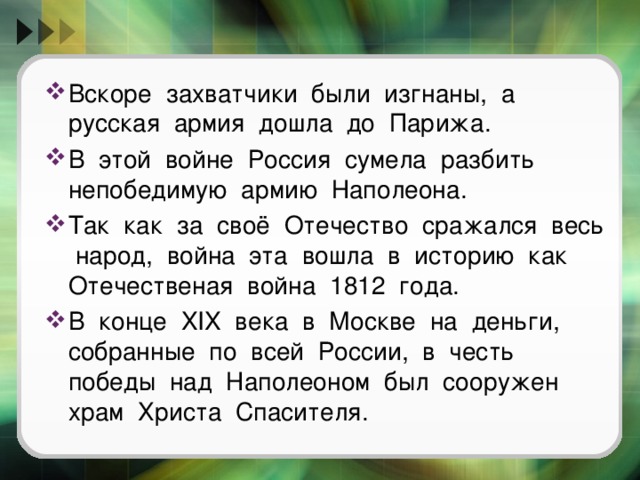 Вскоре захватчики были изгнаны, а русская армия дошла до Парижа. В этой войне Россия сумела разбить непобедимую армию Наполеона. Так как за своё Отечество сражался весь народ, война эта вошла в историю как Отечественая война 1812 года. В конце XIX века в Москве на деньги, собранные по всей России, в честь победы над Наполеоном был сооружен храм Христа Спасителя.  