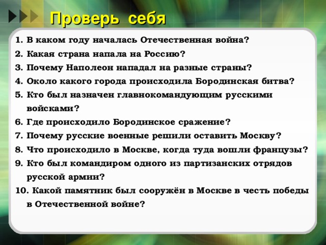 Проверь себя 1. В каком году началась Отечественная война? 2. Какая страна напала на Россию? 3. Почему Наполеон нападал на разные страны? 4. Около какого города происходила Бородинская битва? 5. Кто был назначен главнокомандующим русскими войсками? 6. Где происходило Бородинское сражение? 7. Почему русские военные решили оставить Москву? 8. Что происходило в Москве, когда туда вошли французы? 9. Кто был командиром одного из партизанских отрядов русской армии? 10. Какой памятник был сооружён в Москве в честь победы в Отечественной войне? Данный опросник можно распечатать и дать в виде сам.работы  