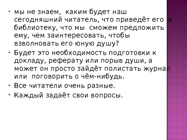 мы не знаем, каким будет наш сегодняшний читатель, что приведёт его в библиотеку, что мы сможем предложить ему, чем заинтересовать, чтобы взволновать его юную душу? Будет это необходимость подготовки к докладу, реферату или порыв души, а может он просто зайдёт полистать журнал или поговорить о чём-нибудь. Все читатели очень разные. Каждый задаёт свои вопросы. 
