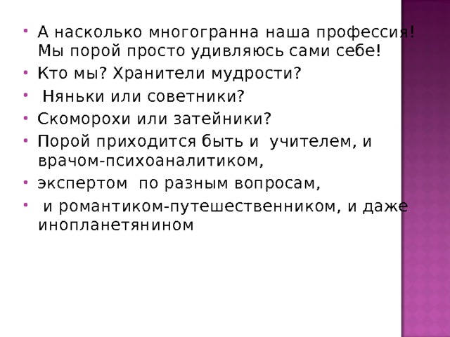 А насколько многогранна наша профессия! Мы порой просто удивляюсь сами себе! Кто мы? Хранители мудрости?  Няньки или советники? Скоморохи или затейники? Порой приходится быть и учителем, и врачом-психоаналитиком, экспертом по разным вопросам,  и романтиком-путешественником, и даже инопланетянином  