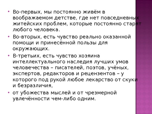Во-первых, мы постоянно живём в воображаемом детстве, где нет повседневных житейских проблем, которые постоянно старят любого человека. Во-вторых, есть чувство реально оказанной помощи и принесённой пользы для окружающих. В-третьих, есть чувство хозяина интеллектуального наследия лучших умов человечества – писателей, поэтов, учёных, экспертов, редакторов и рецензентов – у которого под рукой любое лекарство от скуки и безразличия, от убожества мыслей и от чрезмерной увлечённости чем-либо одним.   
