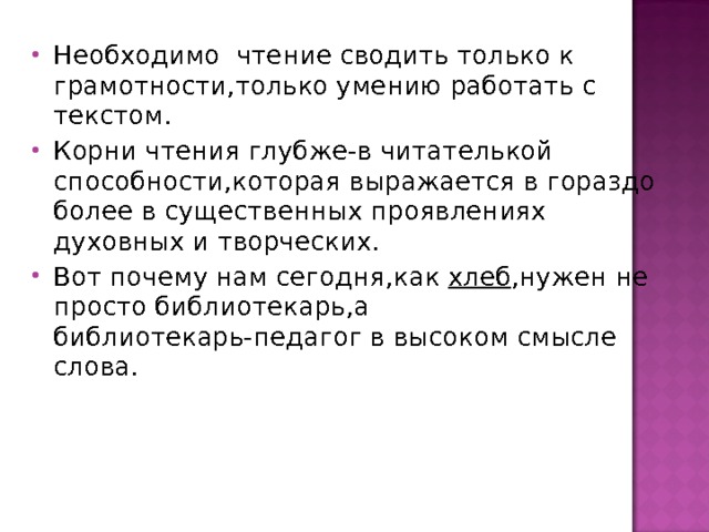 Необходимо чтение сводить только к грамотности,только умению работать с текстом. Корни чтения глубже-в читателькой способности,которая выражается в гораздо более в существенных проявлениях духовных и творческих. Вот почему нам сегодня,как хлеб ,нужен не просто библиотекарь,а библиотекарь-педагог в высоком смысле слова. 
