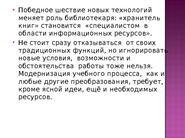 Победное шествие новых технологий меняет роль библиотекаря: «хранитель книг» становится «специалистом в области информационных ресурсов». Не стоит сразу отказываться от своих традиционных функций, но игнорировать новые условия, возможности и обстоятельства работы тоже нельзя. Модернизация учебного процесса, как и любые другие преобразования, требует, кроме ясной идеи, ещё и необходимых ресурсов.  