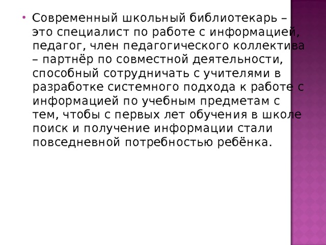 Современный школьный библиотекарь – это специалист по работе с информацией, педагог, член педагогического коллектива – партнёр по совместной деятельности, способный сотрудничать с учителями в разработке системного подхода к работе с информацией по учебным предметам с тем, чтобы с первых лет обучения в школе поиск и получение информации стали повседневной потребностью ребёнка.   