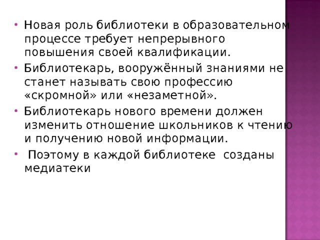 Новая роль библиотеки в образовательном процессе требует непрерывного повышения своей квалификации. Библиотекарь, вооружённый знаниями не станет называть свою профессию «скромной» или «незаметной». Библиотекарь нового времени должен изменить отношение школьников к чтению и получению новой информации.  Поэтому в каждой библиотеке созданы медиатеки  