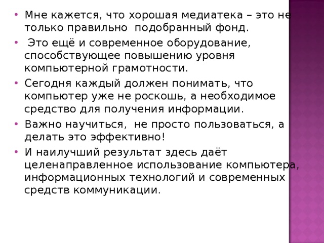 Мне кажется, что хорошая медиатека – это не только правильно подобранный фонд.  Это ещё и современное оборудование, способствующее повышению уровня компьютерной грамотности. Сегодня каждый должен понимать, что компьютер уже не роскошь, а необходимое средство для получения информации. Важно научиться, не просто пользоваться, а делать это эффективно! И наилучший результат здесь даёт целенаправленное использование компьютера, информационных технологий и современных средств коммуникации.   