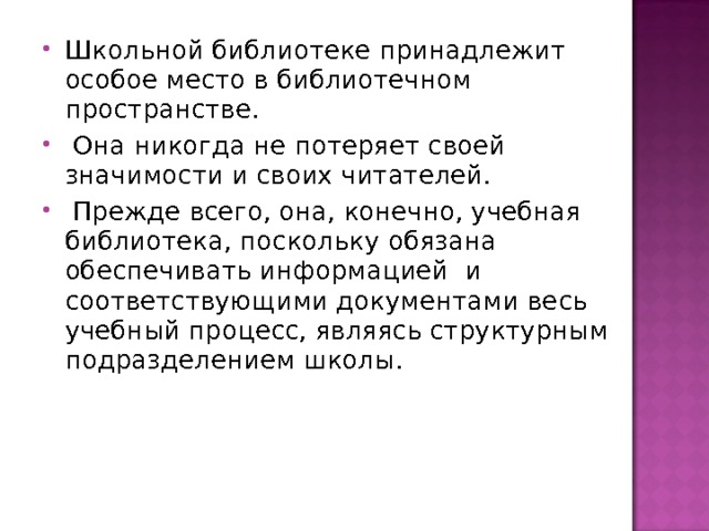 Школьной библиотеке принадлежит особое место в библиотечном пространстве.  Она никогда не потеряет своей значимости и своих читателей.  Прежде всего, она, конечно, учебная библиотека, поскольку обязана обеспечивать информацией и соответствующими документами весь учебный процесс, являясь структурным подразделением школы.  