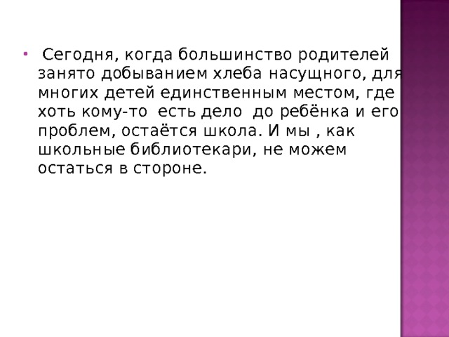  Сегодня, когда большинство родителей занято добыванием хлеба насущного, для многих детей единственным местом, где хоть кому-то есть дело до ребёнка и его проблем, остаётся школа. И мы , как школьные библиотекари, не можем остаться в стороне. 