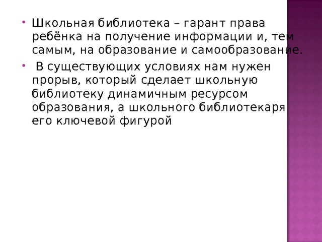 Школьная библиотека – гарант права ребёнка на получение информации и, тем самым, на образование и самообразование.  В существующих условиях нам нужен прорыв, который сделает школьную библиотеку динамичным ресурсом образования, а школьного библиотекаря его ключевой фигурой  