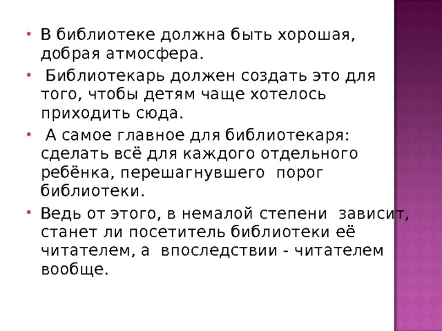 В библиотеке должна быть хорошая, добрая атмосфера.  Библиотекарь должен создать это для того, чтобы детям чаще хотелось приходить сюда.  А самое главное для библиотекаря: сделать всё для каждого отдельного ребёнка, перешагнувшего порог библиотеки. Ведь от этого, в немалой степени зависит, станет ли посетитель библиотеки её читателем, а впоследствии - читателем вообще.  
