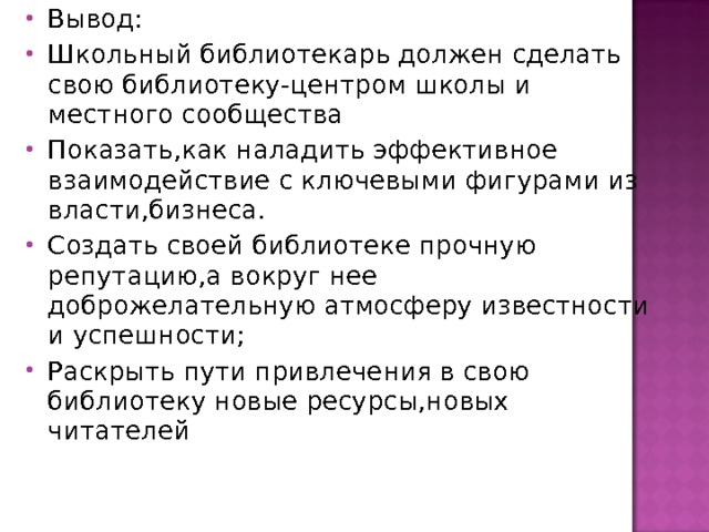 Вывод: Школьный библиотекарь должен сделать свою библиотеку-центром школы и местного сообщества Показать,как наладить эффективное взаимодействие с ключевыми фигурами из власти,бизнеса. Создать своей библиотеке прочную репутацию,а вокруг нее доброжелательную атмосферу известности и успешности; Раскрыть пути привлечения в свою библиотеку новые ресурсы,новых читателей  