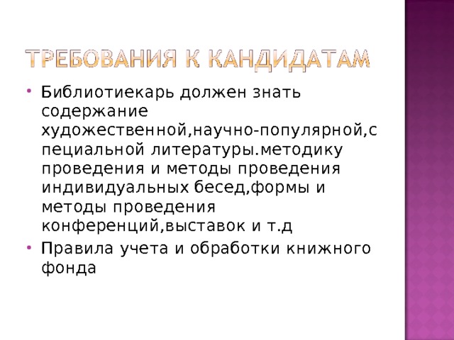 Библиотиекарь должен знать содержание художественной,научно-популярной,специальной литературы.методику проведения и методы проведения индивидуальных бесед,формы и методы проведения конференций,выставок и т.д Правила учета и обработки книжного фонда 
