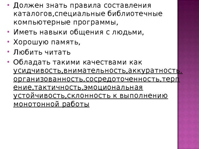Должен знать правила составления каталогов,специальные библиотечные компьютерные программы, Иметь навыки общения с людьми, Хорошую память, Любить читать Обладать такими качествами как усидчивость,внимательность,аккуратность.организованность,сосредоточенность,терпение,тактичность,эмоциональная устойчивость,склонность к выполнению монотонной работы 