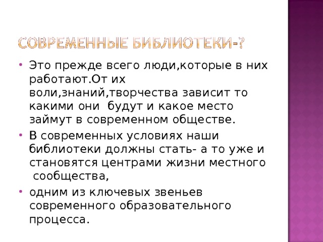 Это прежде всего люди,которые в них работают.От их воли,знаний,творчества зависит то какими они будут и какое место займут в современном обществе. В современных условиях наши библиотеки должны стать- а то уже и становятся центрами жизни местного сообщества, одним из ключевых звеньев современного образовательного процесса. 
