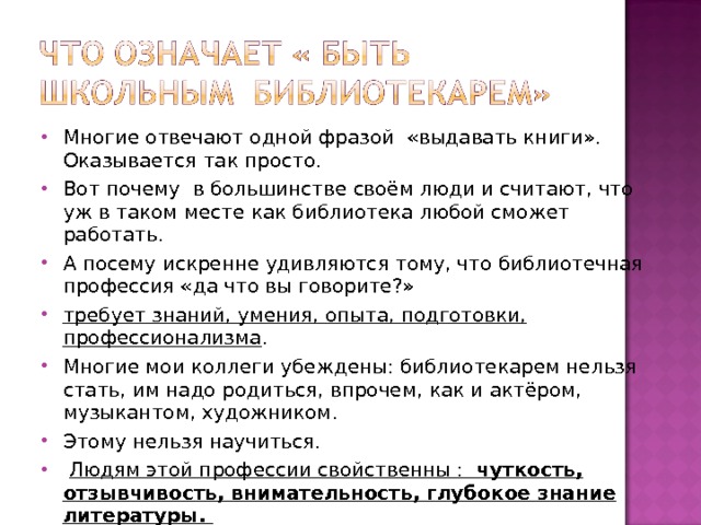Многие отвечают одной фразой «выдавать книги». Оказывается так просто. Вот почему в большинстве своём люди и считают, что уж в таком месте как библиотека любой сможет работать. А посему искренне удивляются тому, что библиотечная профессия «да что вы говорите?» требует знаний, умения, опыта, подготовки, профессионализма . Многие мои коллеги убеждены: библиотекарем нельзя стать, им надо родиться, впрочем, как и актёром, музыкантом, художником. Этому нельзя научиться.  Людям этой профессии свойственны : чуткость, отзывчивость, внимательность, глубокое знание литературы. Другими словами о профессии библиотекаря можно сказать, что она не для слабых.  